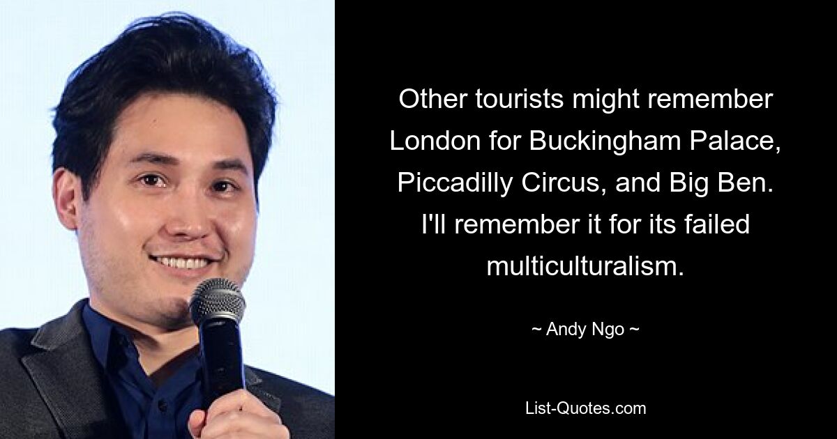 Other tourists might remember London for Buckingham Palace, Piccadilly Circus, and Big Ben. I'll remember it for its failed multiculturalism. — © Andy Ngo