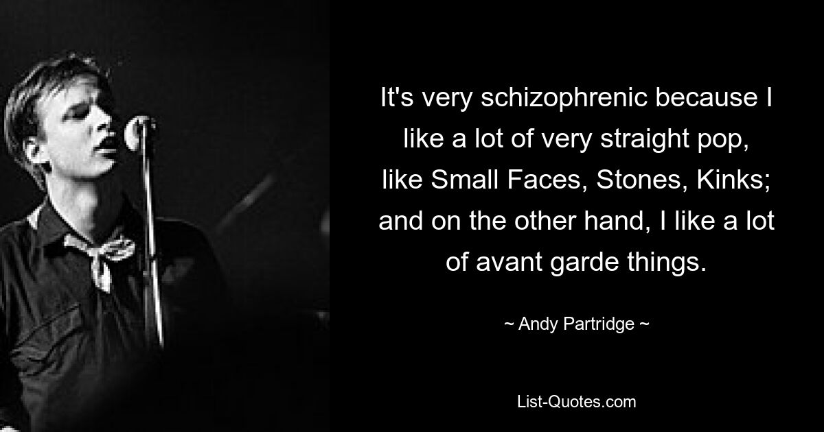 It's very schizophrenic because I like a lot of very straight pop, like Small Faces, Stones, Kinks; and on the other hand, I like a lot of avant garde things. — © Andy Partridge