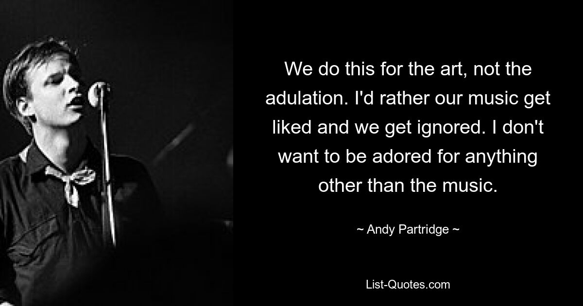 We do this for the art, not the adulation. I'd rather our music get liked and we get ignored. I don't want to be adored for anything other than the music. — © Andy Partridge