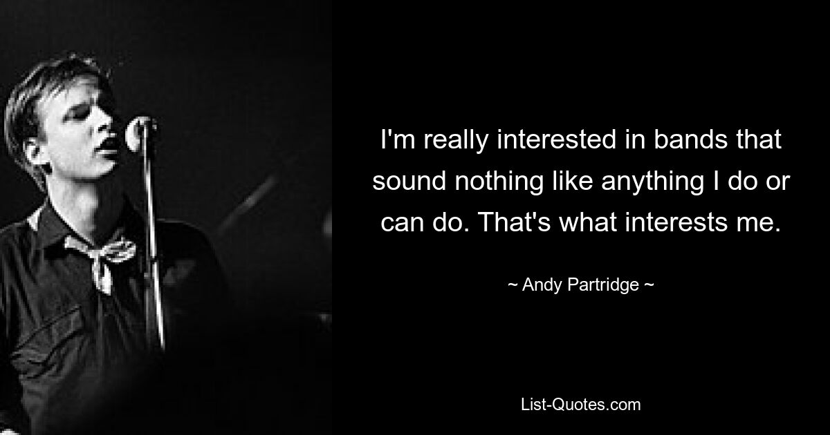 I'm really interested in bands that sound nothing like anything I do or can do. That's what interests me. — © Andy Partridge