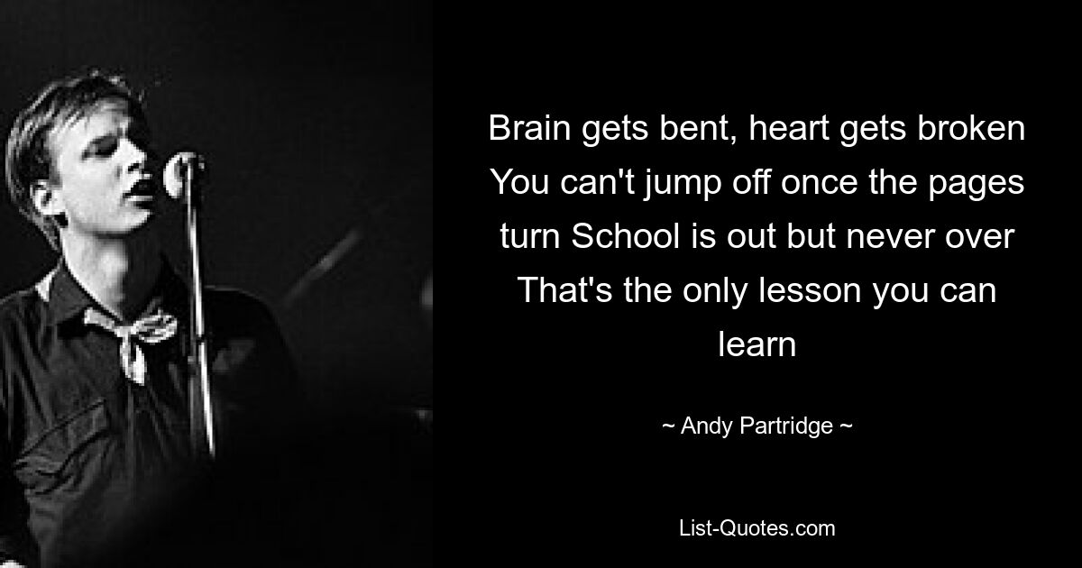 Brain gets bent, heart gets broken You can't jump off once the pages turn School is out but never over That's the only lesson you can learn — © Andy Partridge