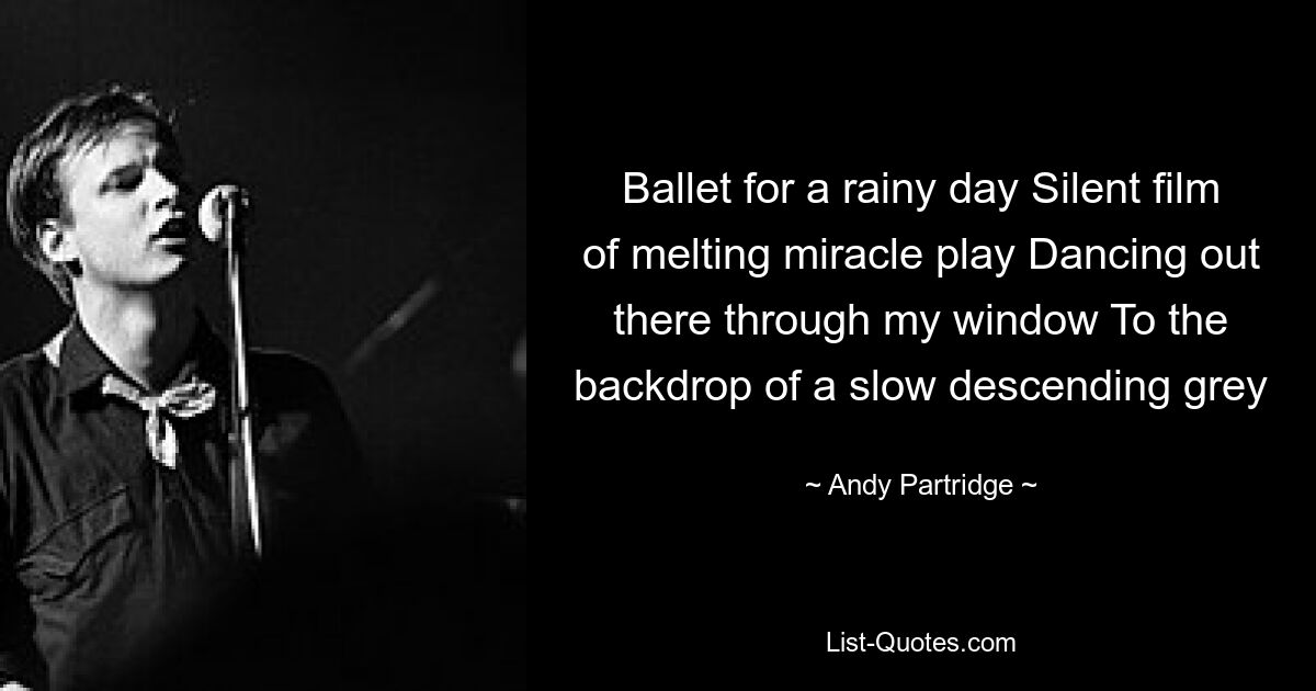 Ballet for a rainy day Silent film of melting miracle play Dancing out there through my window To the backdrop of a slow descending grey — © Andy Partridge