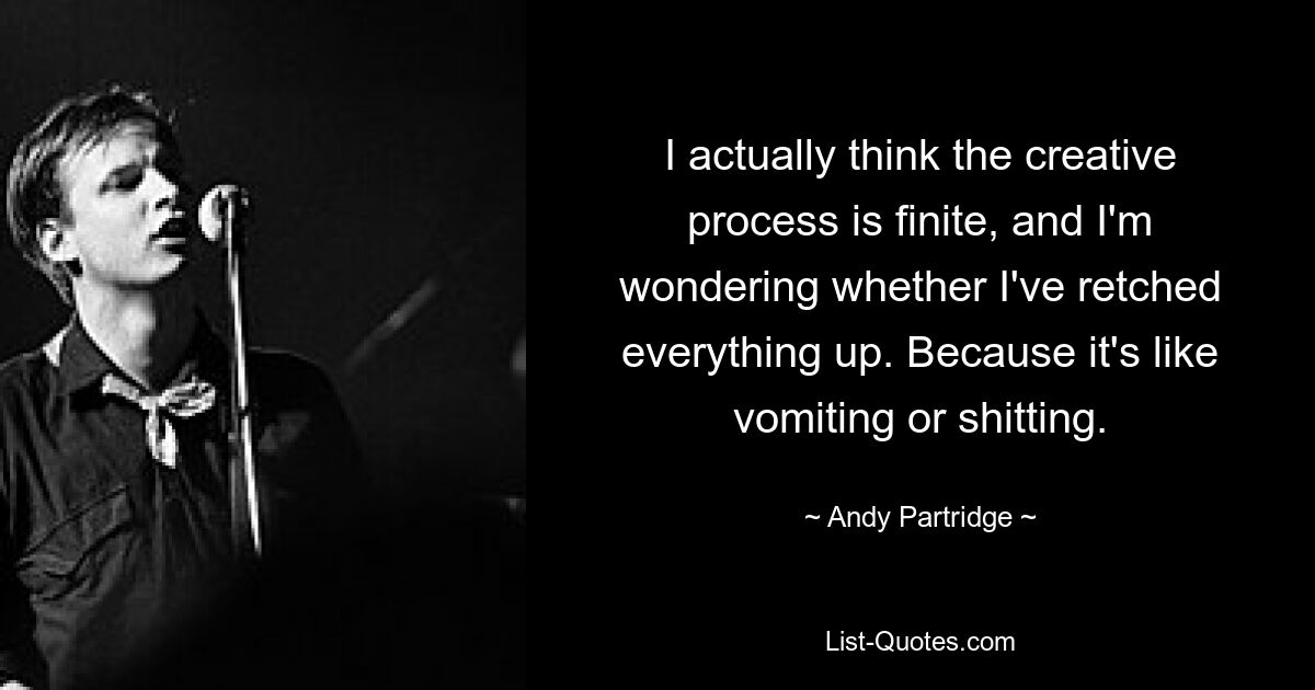 I actually think the creative process is finite, and I'm wondering whether I've retched everything up. Because it's like vomiting or shitting. — © Andy Partridge