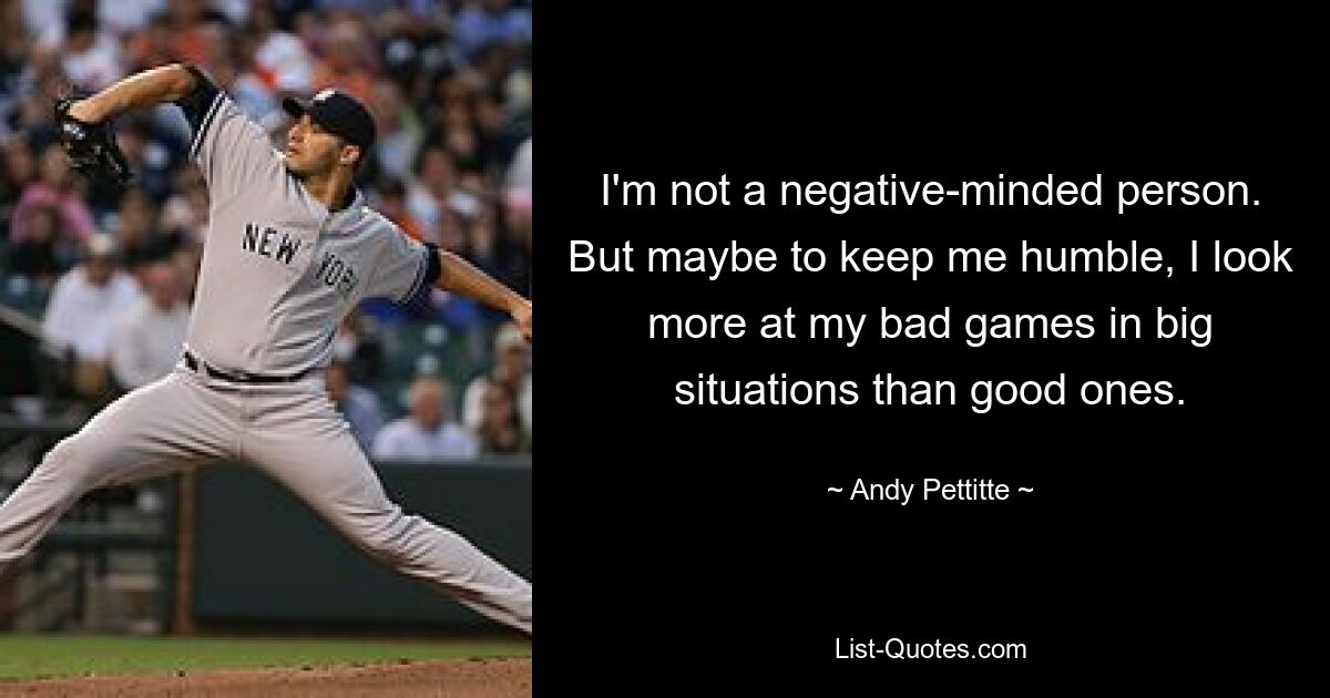 I'm not a negative-minded person. But maybe to keep me humble, I look more at my bad games in big situations than good ones. — © Andy Pettitte