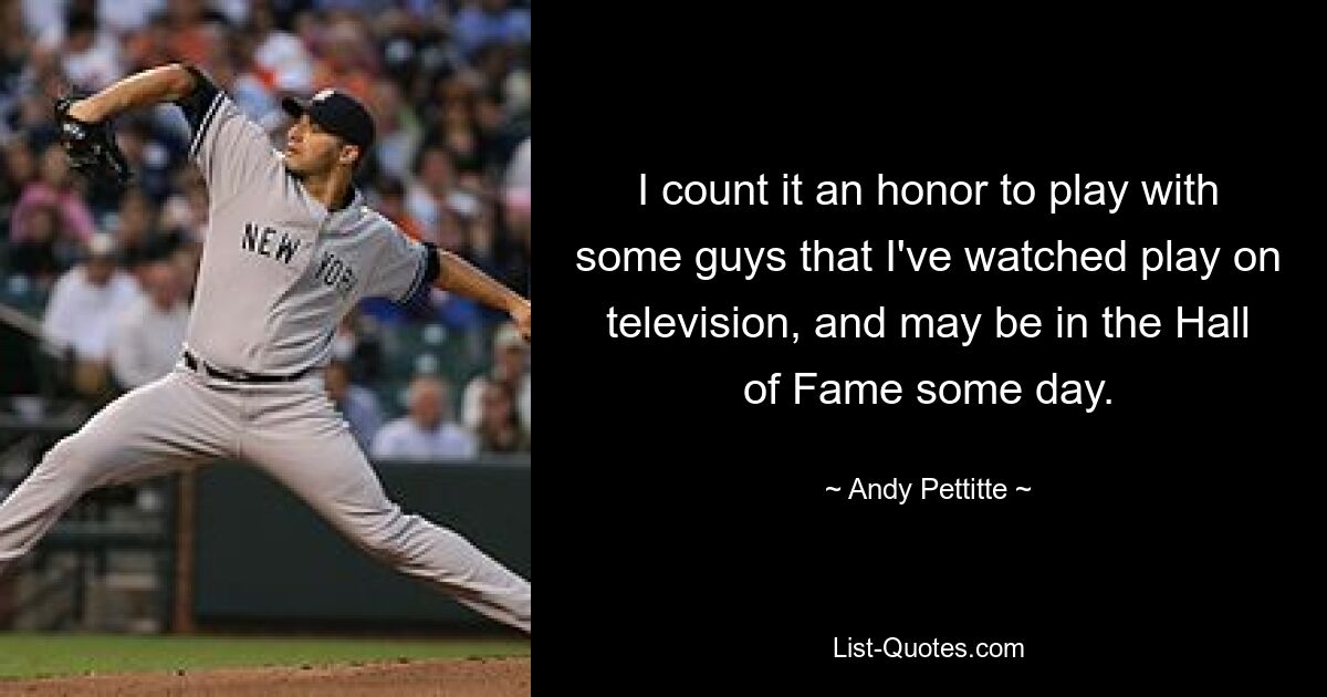 Ich halte es für eine Ehre, mit einigen Jungs zu spielen, die ich im Fernsehen gesehen habe und die vielleicht eines Tages in die Hall of Fame aufgenommen werden. — © Andy Pettitte