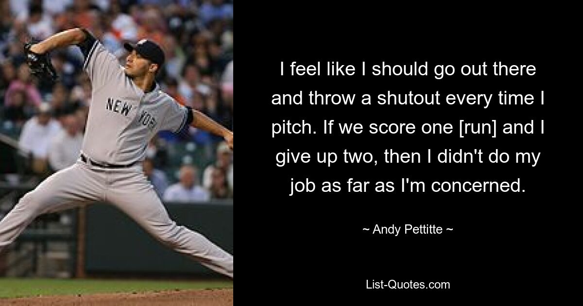 I feel like I should go out there and throw a shutout every time I pitch. If we score one [run] and I give up two, then I didn't do my job as far as I'm concerned. — © Andy Pettitte