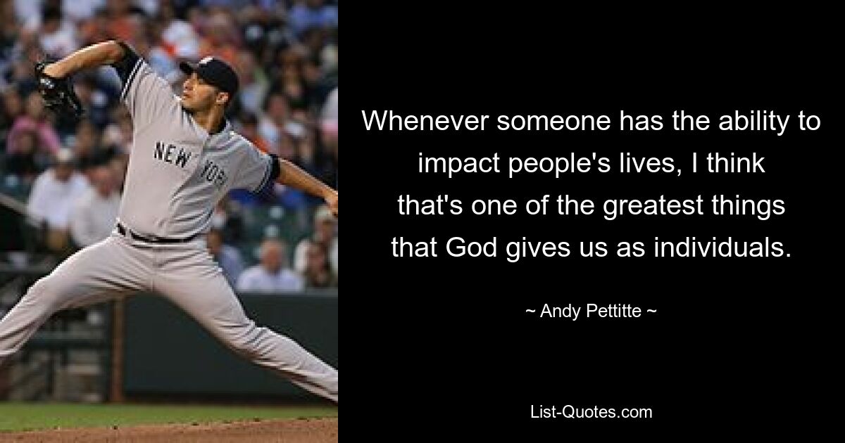 Whenever someone has the ability to impact people's lives, I think that's one of the greatest things that God gives us as individuals. — © Andy Pettitte