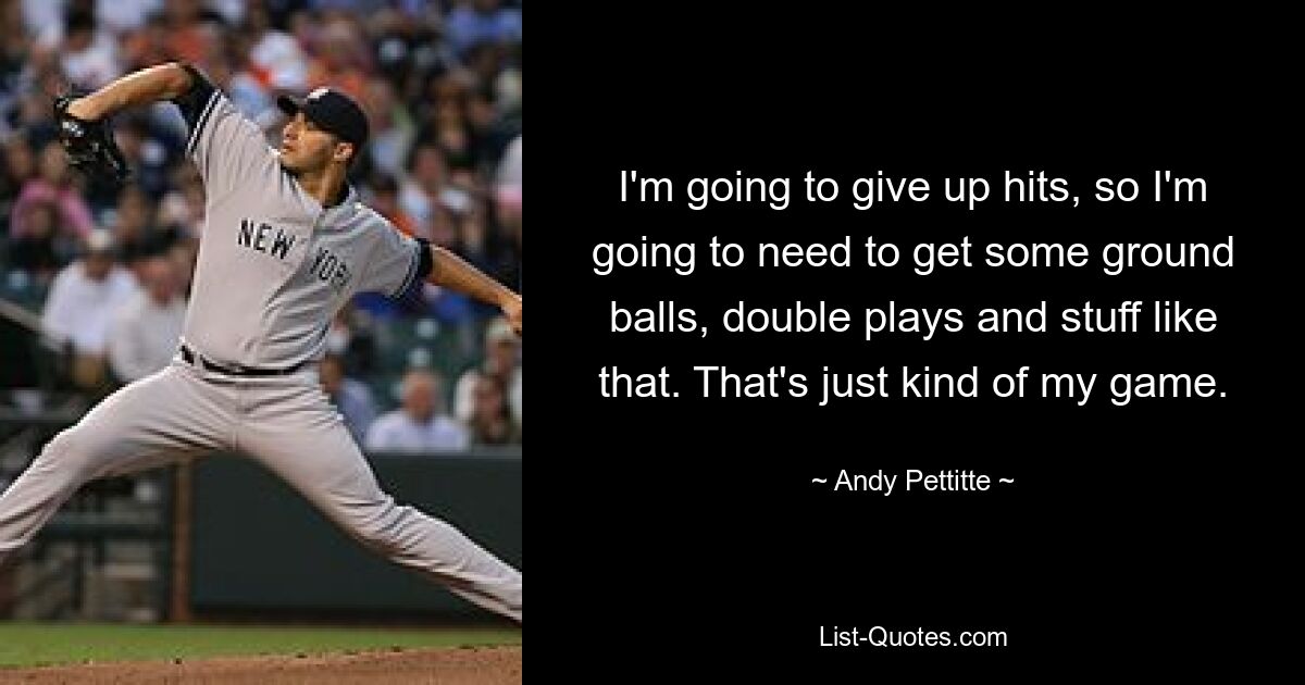 I'm going to give up hits, so I'm going to need to get some ground balls, double plays and stuff like that. That's just kind of my game. — © Andy Pettitte