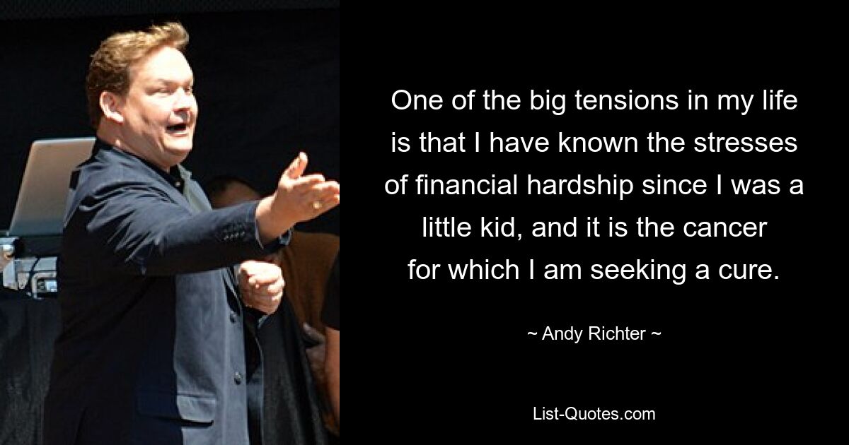 One of the big tensions in my life is that I have known the stresses of financial hardship since I was a little kid, and it is the cancer for which I am seeking a cure. — © Andy Richter