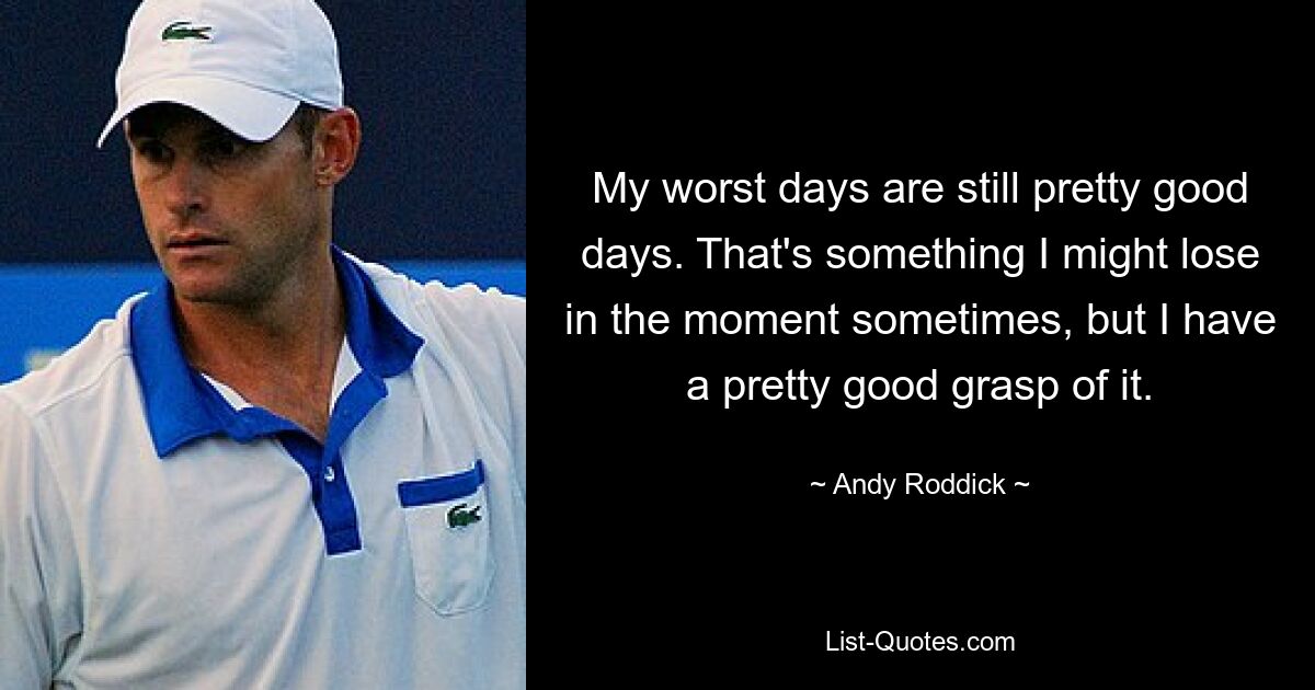 My worst days are still pretty good days. That's something I might lose in the moment sometimes, but I have a pretty good grasp of it. — © Andy Roddick