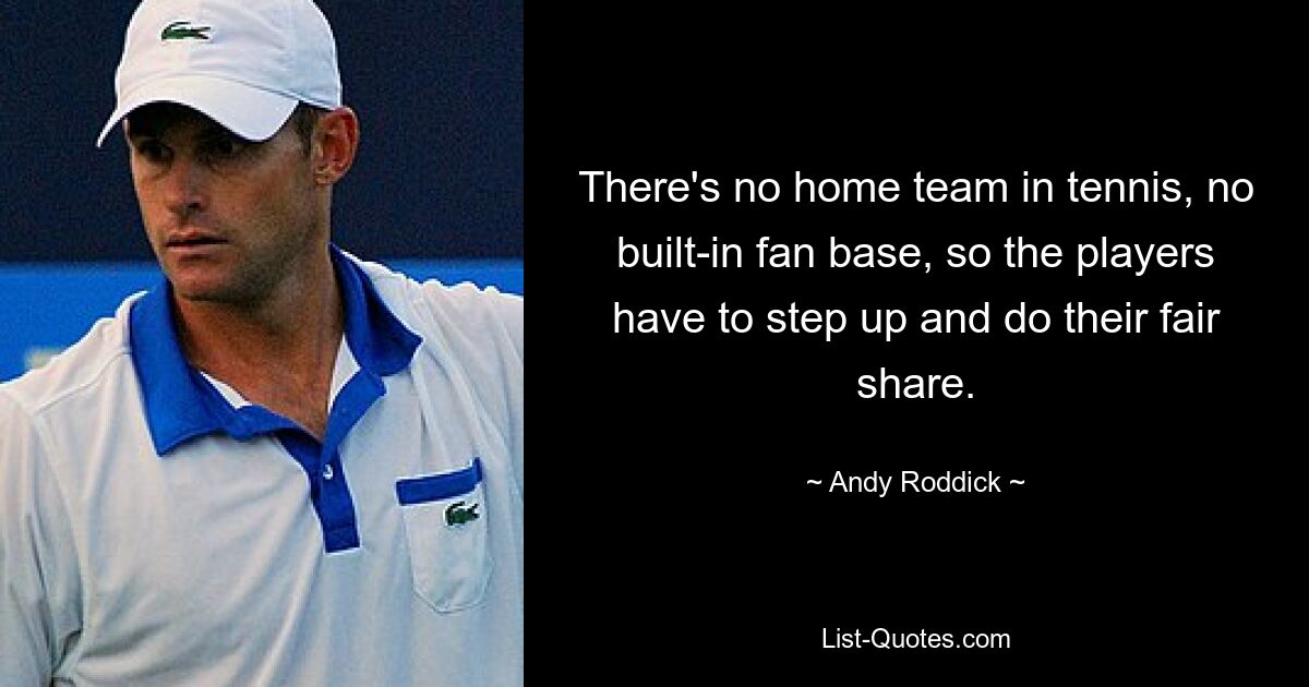 There's no home team in tennis, no built-in fan base, so the players have to step up and do their fair share. — © Andy Roddick