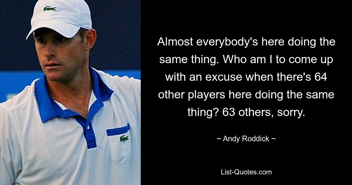 Almost everybody's here doing the same thing. Who am I to come up with an excuse when there's 64 other players here doing the same thing? 63 others, sorry. — © Andy Roddick