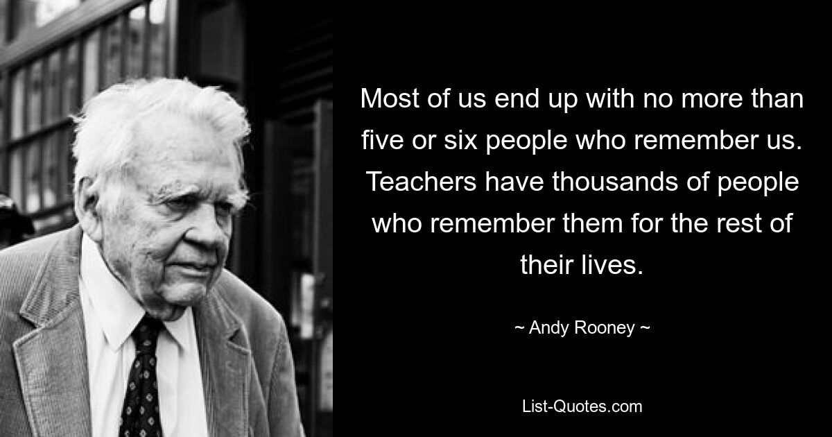 Most of us end up with no more than five or six people who remember us. Teachers have thousands of people who remember them for the rest of their lives. — © Andy Rooney