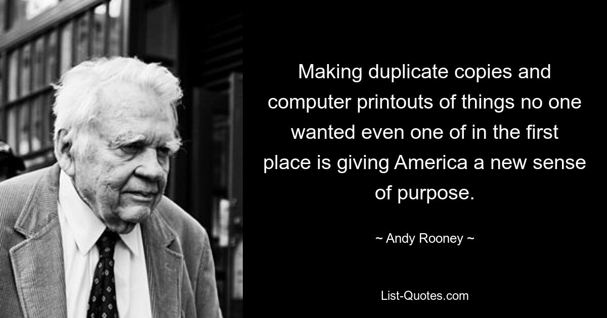 Making duplicate copies and computer printouts of things no one wanted even one of in the first place is giving America a new sense of purpose. — © Andy Rooney