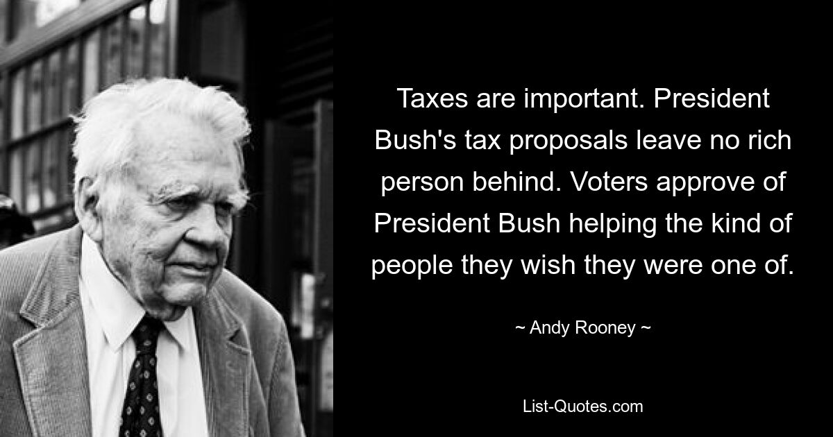 Taxes are important. President Bush's tax proposals leave no rich person behind. Voters approve of President Bush helping the kind of people they wish they were one of. — © Andy Rooney