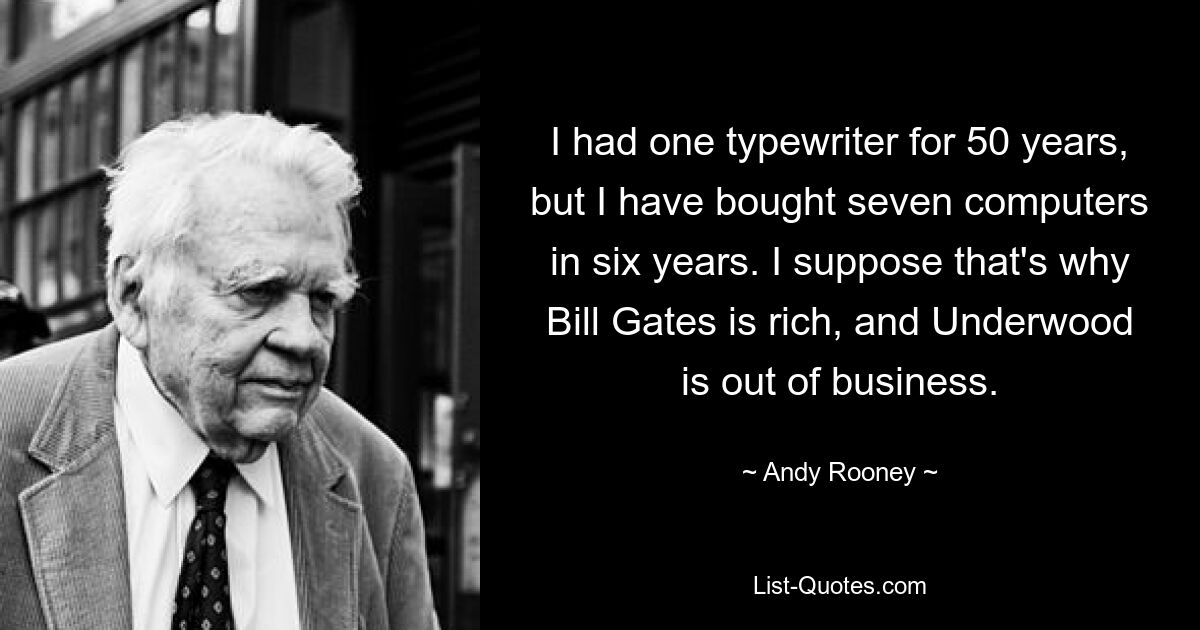 I had one typewriter for 50 years, but I have bought seven computers in six years. I suppose that's why Bill Gates is rich, and Underwood is out of business. — © Andy Rooney