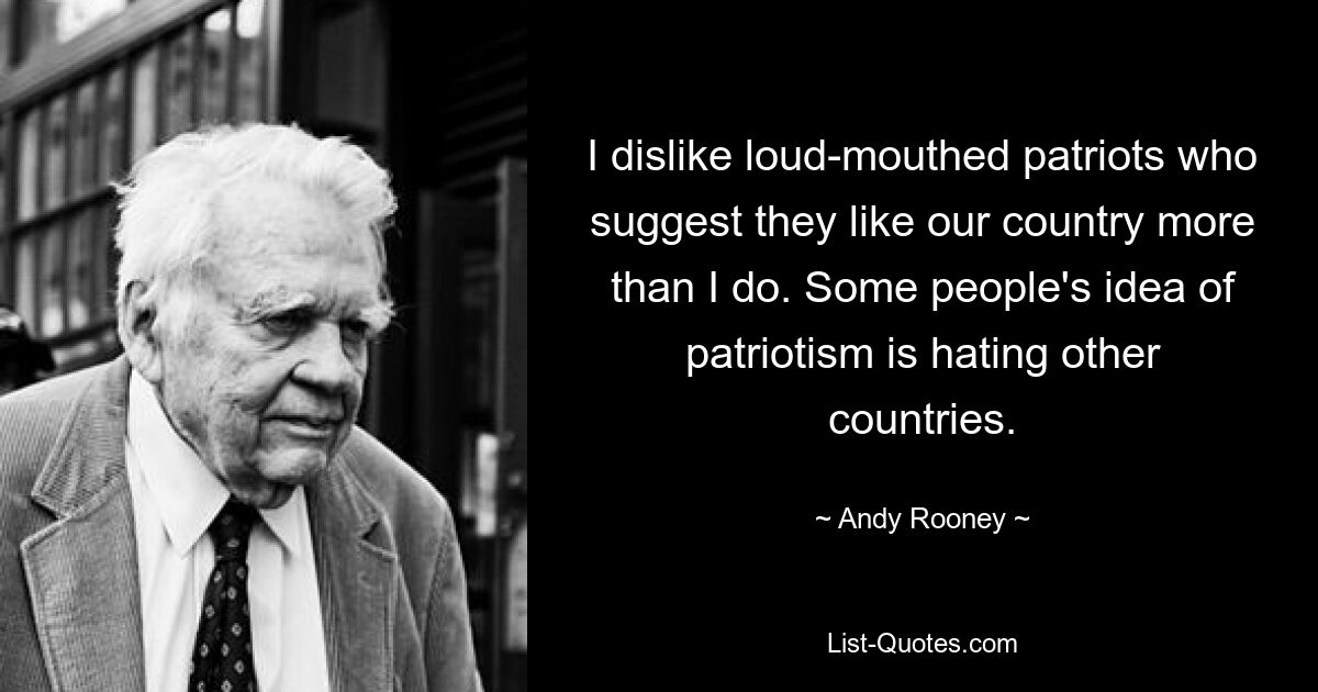 I dislike loud-mouthed patriots who suggest they like our country more than I do. Some people's idea of patriotism is hating other countries. — © Andy Rooney