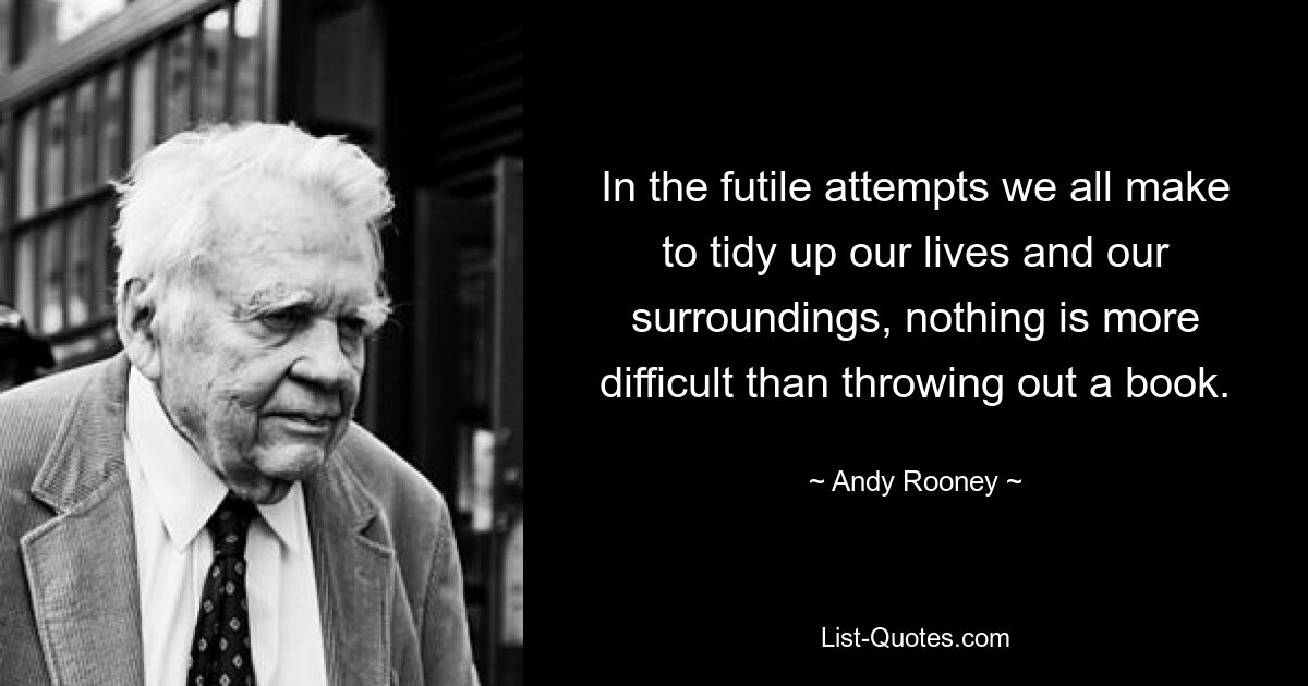 In the futile attempts we all make to tidy up our lives and our surroundings, nothing is more difficult than throwing out a book. — © Andy Rooney