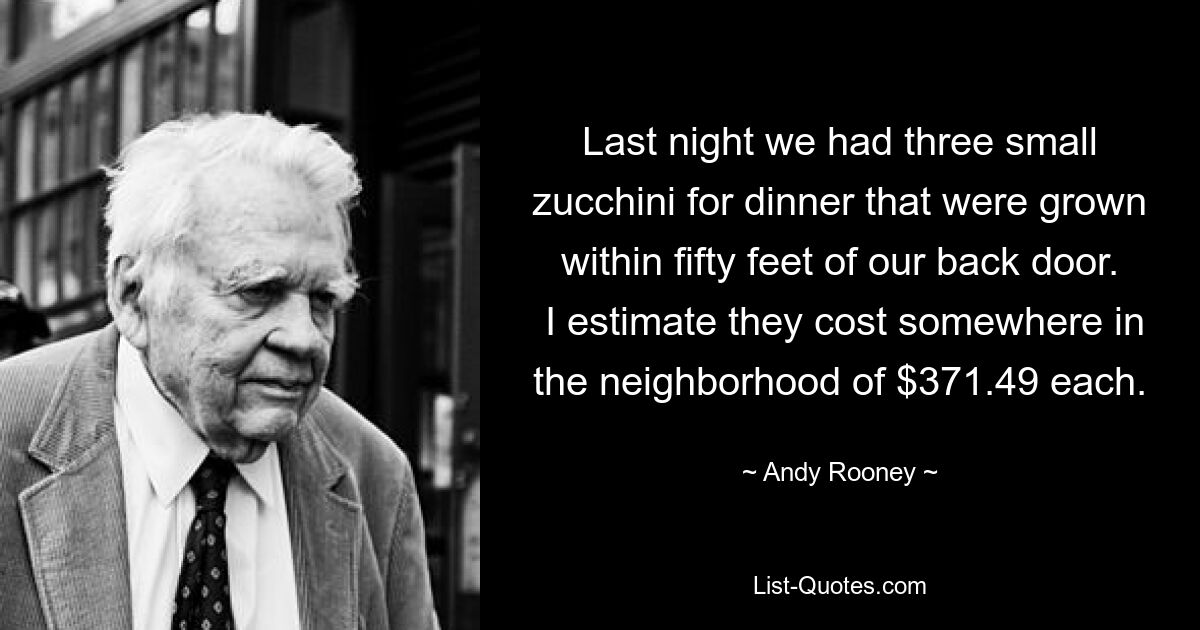 Last night we had three small zucchini for dinner that were grown within fifty feet of our back door.  I estimate they cost somewhere in the neighborhood of $371.49 each. — © Andy Rooney