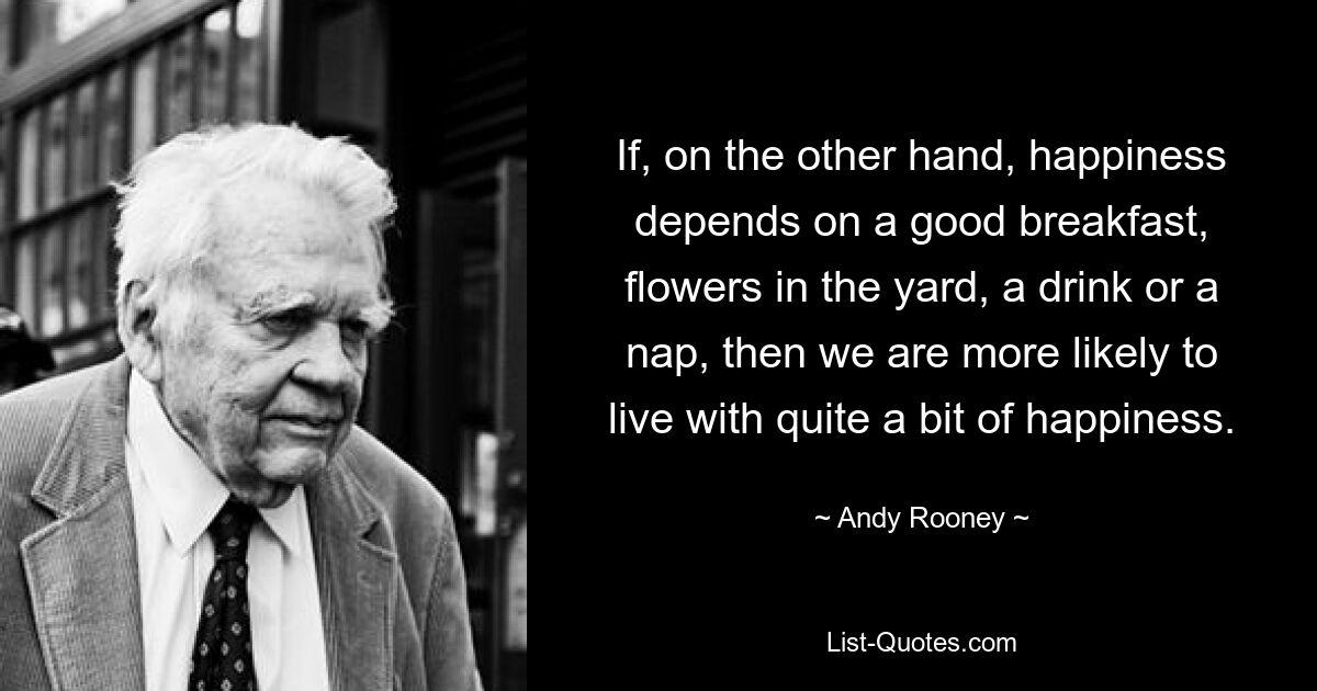 If, on the other hand, happiness depends on a good breakfast, flowers in the yard, a drink or a nap, then we are more likely to live with quite a bit of happiness. — © Andy Rooney