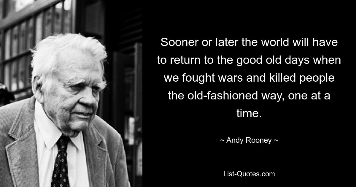 Sooner or later the world will have to return to the good old days when we fought wars and killed people the old-fashioned way, one at a time. — © Andy Rooney