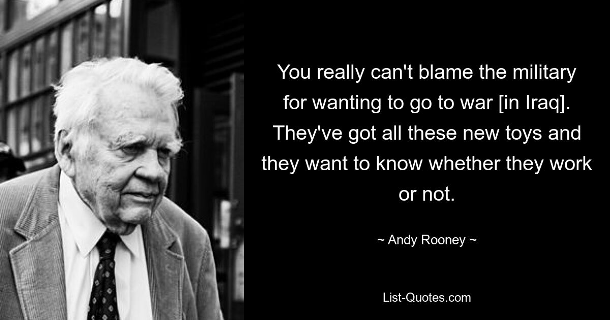 You really can't blame the military for wanting to go to war [in Iraq]. They've got all these new toys and they want to know whether they work or not. — © Andy Rooney