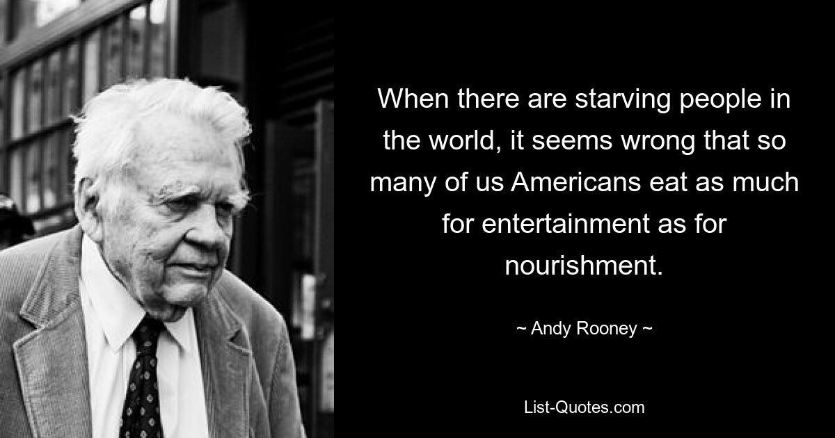 When there are starving people in the world, it seems wrong that so many of us Americans eat as much for entertainment as for nourishment. — © Andy Rooney