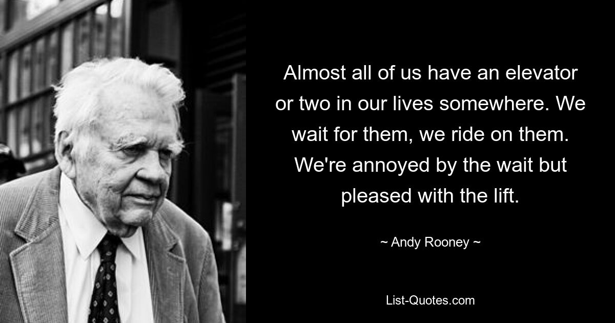 Almost all of us have an elevator or two in our lives somewhere. We wait for them, we ride on them. We're annoyed by the wait but pleased with the lift. — © Andy Rooney