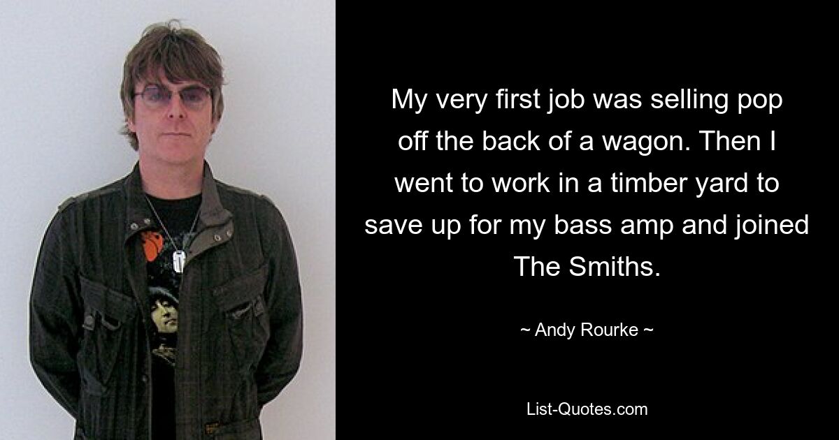 My very first job was selling pop off the back of a wagon. Then I went to work in a timber yard to save up for my bass amp and joined The Smiths. — © Andy Rourke