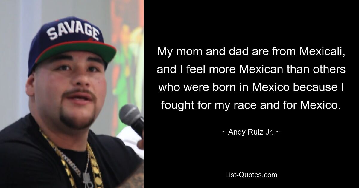 My mom and dad are from Mexicali, and I feel more Mexican than others who were born in Mexico because I fought for my race and for Mexico. — © Andy Ruiz Jr.