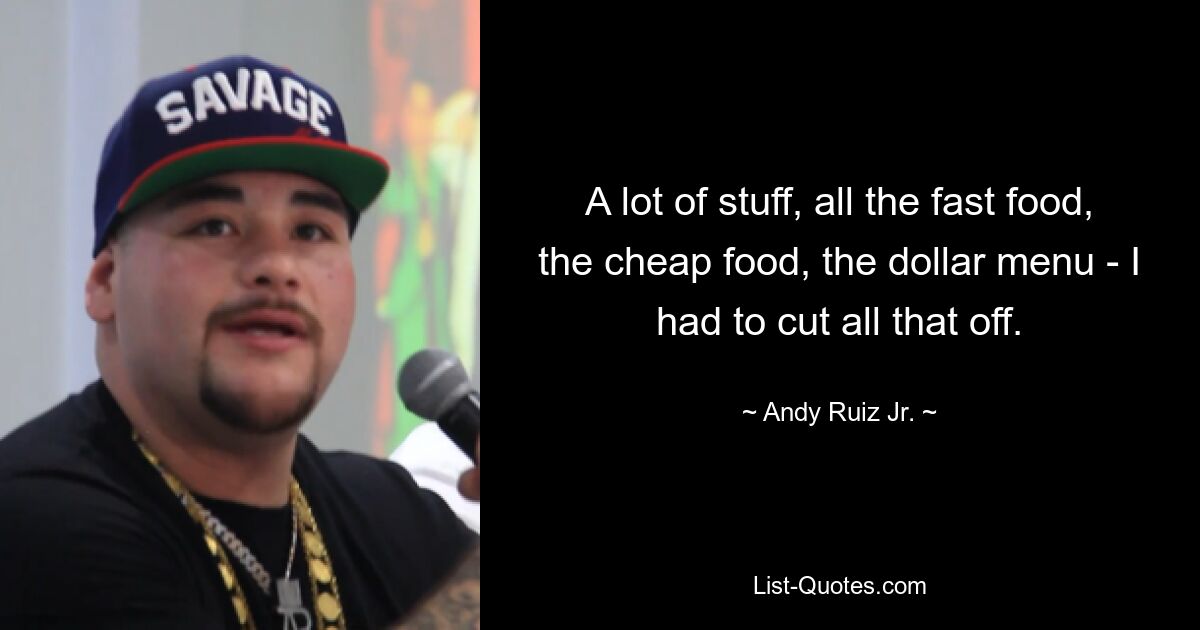 A lot of stuff, all the fast food, the cheap food, the dollar menu - I had to cut all that off. — © Andy Ruiz Jr.