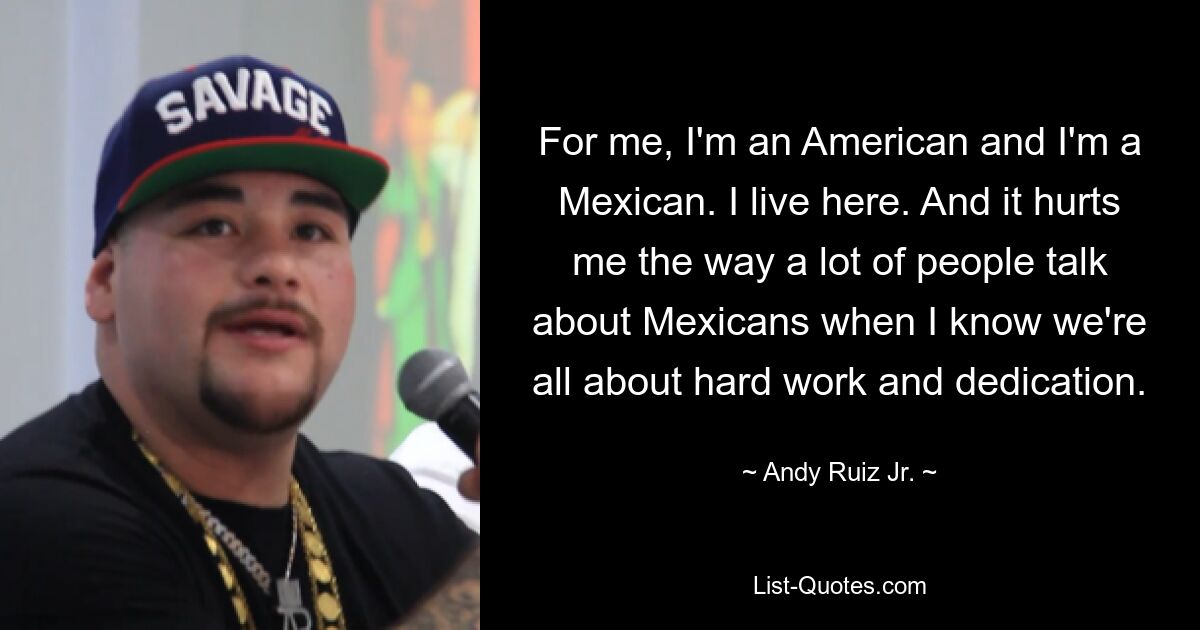 For me, I'm an American and I'm a Mexican. I live here. And it hurts me the way a lot of people talk about Mexicans when I know we're all about hard work and dedication. — © Andy Ruiz Jr.