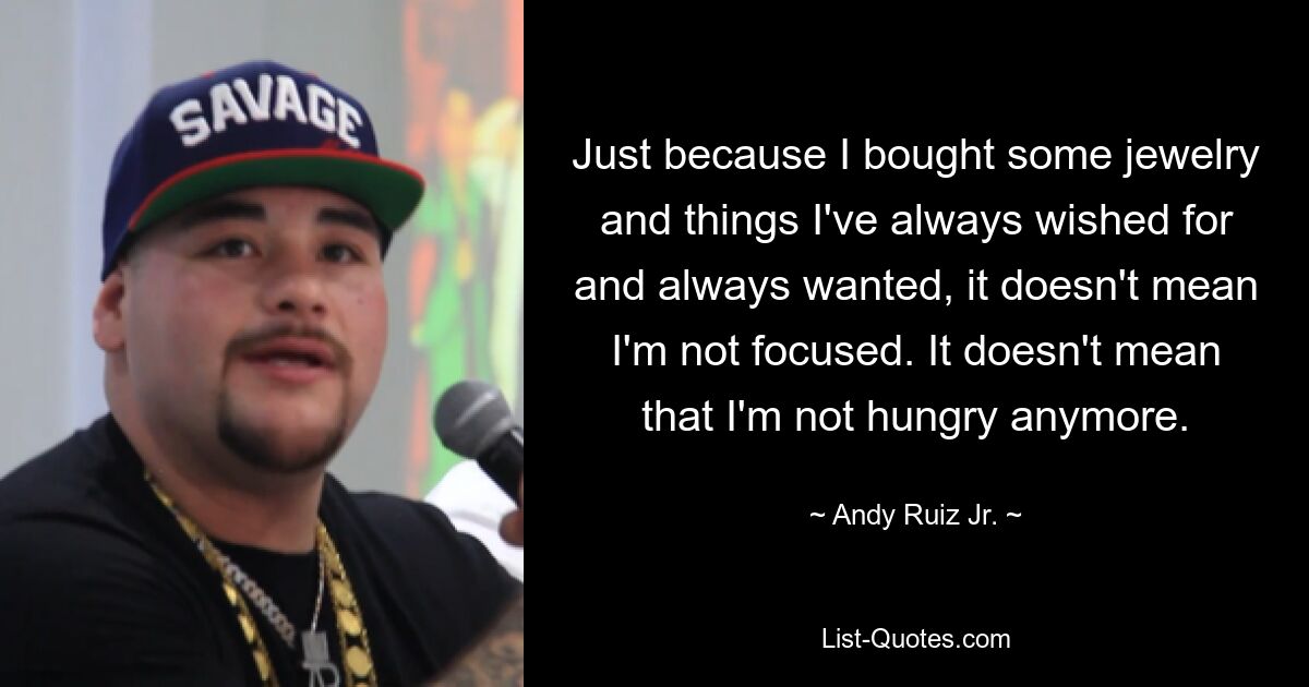 Just because I bought some jewelry and things I've always wished for and always wanted, it doesn't mean I'm not focused. It doesn't mean that I'm not hungry anymore. — © Andy Ruiz Jr.