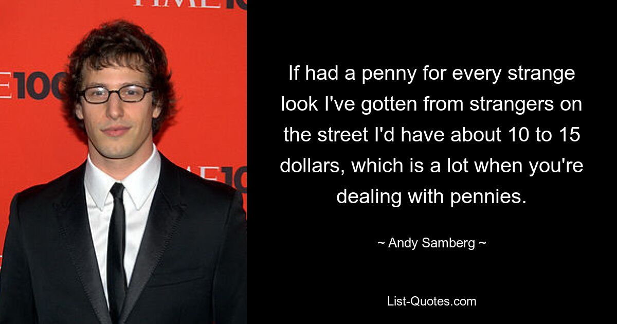 If had a penny for every strange look I've gotten from strangers on the street I'd have about 10 to 15 dollars, which is a lot when you're dealing with pennies. — © Andy Samberg