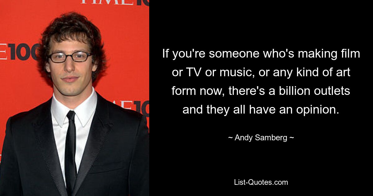 If you're someone who's making film or TV or music, or any kind of art form now, there's a billion outlets and they all have an opinion. — © Andy Samberg