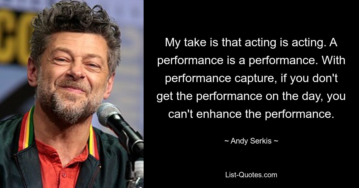 My take is that acting is acting. A performance is a performance. With performance capture, if you don't get the performance on the day, you can't enhance the performance. — © Andy Serkis