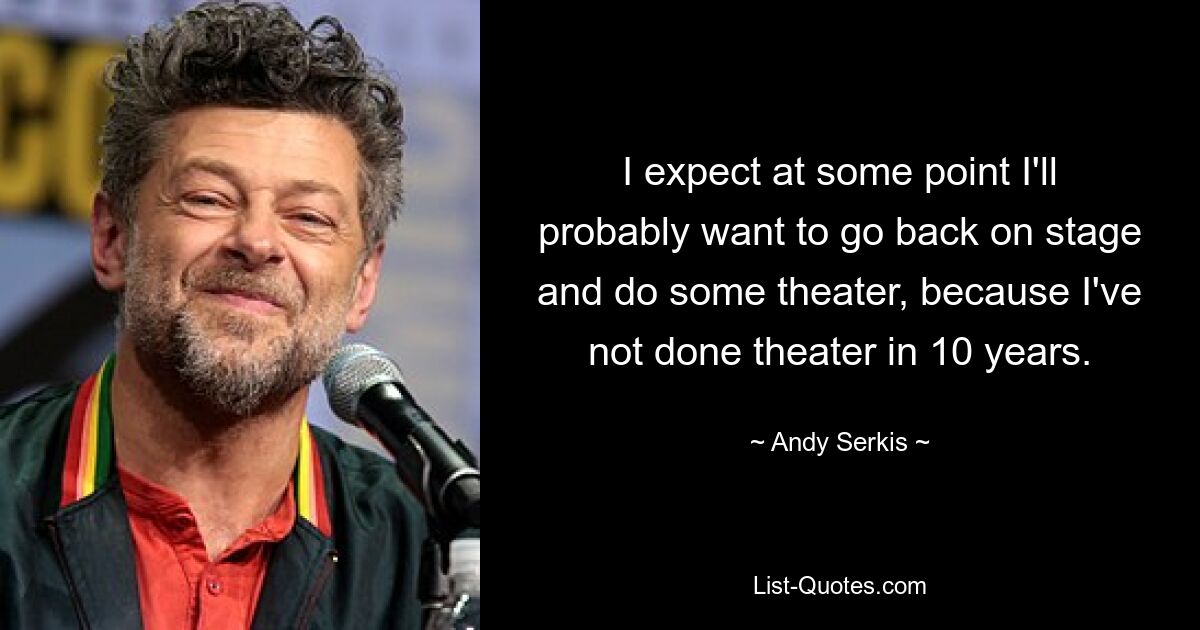 I expect at some point I'll probably want to go back on stage and do some theater, because I've not done theater in 10 years. — © Andy Serkis