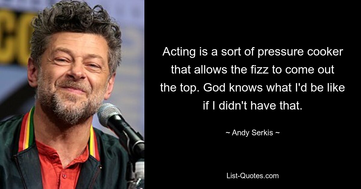 Acting is a sort of pressure cooker that allows the fizz to come out the top. God knows what I'd be like if I didn't have that. — © Andy Serkis