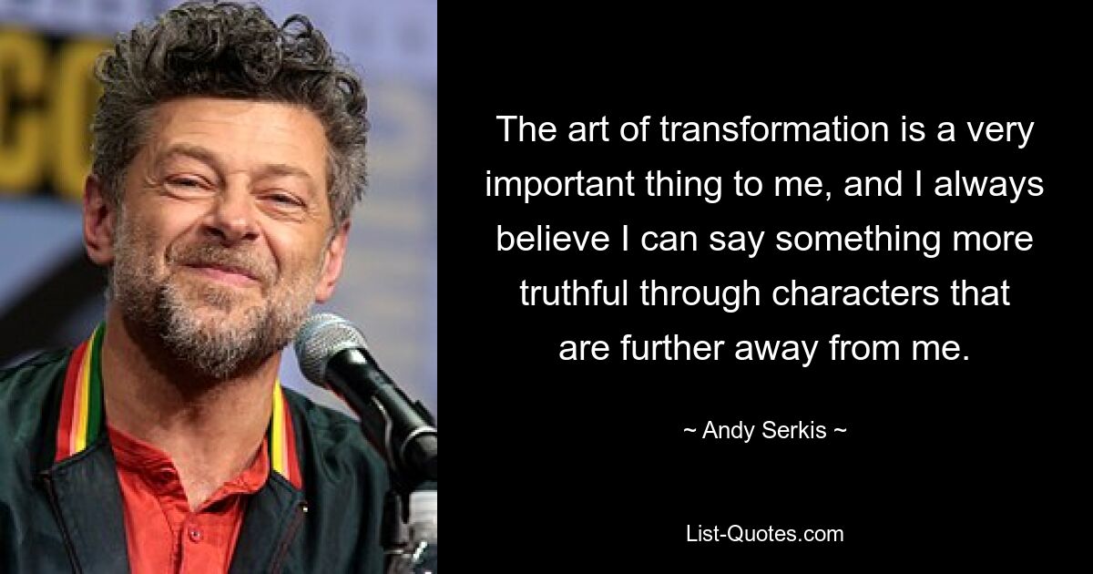 The art of transformation is a very important thing to me, and I always believe I can say something more truthful through characters that are further away from me. — © Andy Serkis