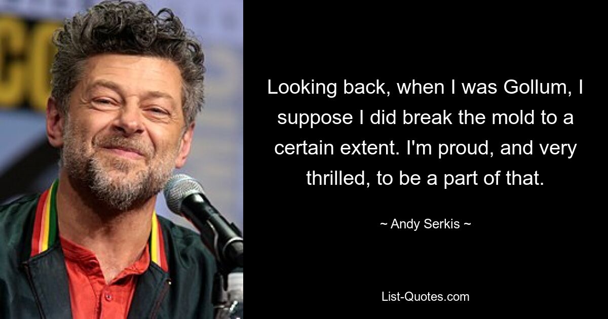 Looking back, when I was Gollum, I suppose I did break the mold to a certain extent. I'm proud, and very thrilled, to be a part of that. — © Andy Serkis