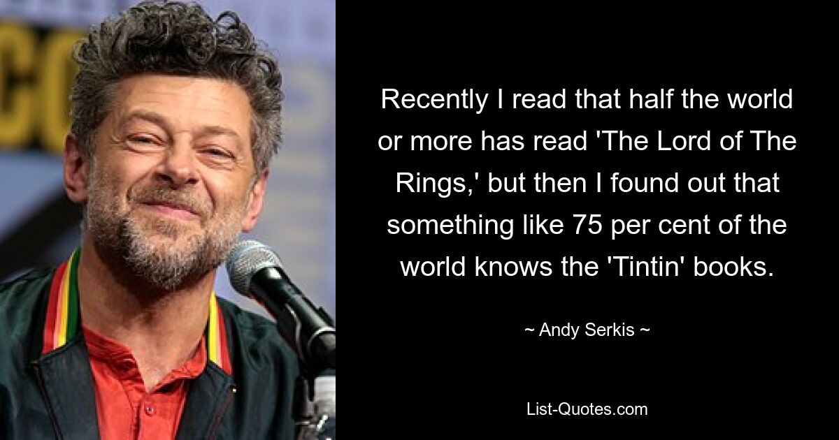 Recently I read that half the world or more has read 'The Lord of The Rings,' but then I found out that something like 75 per cent of the world knows the 'Tintin' books. — © Andy Serkis