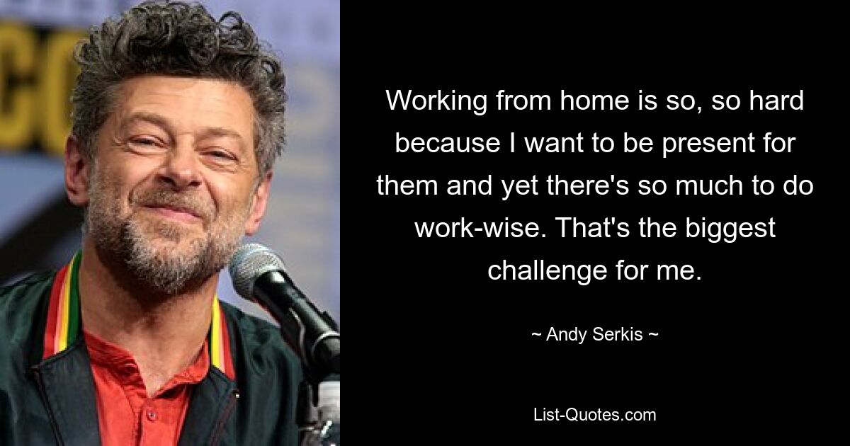 Working from home is so, so hard because I want to be present for them and yet there's so much to do work-wise. That's the biggest challenge for me. — © Andy Serkis