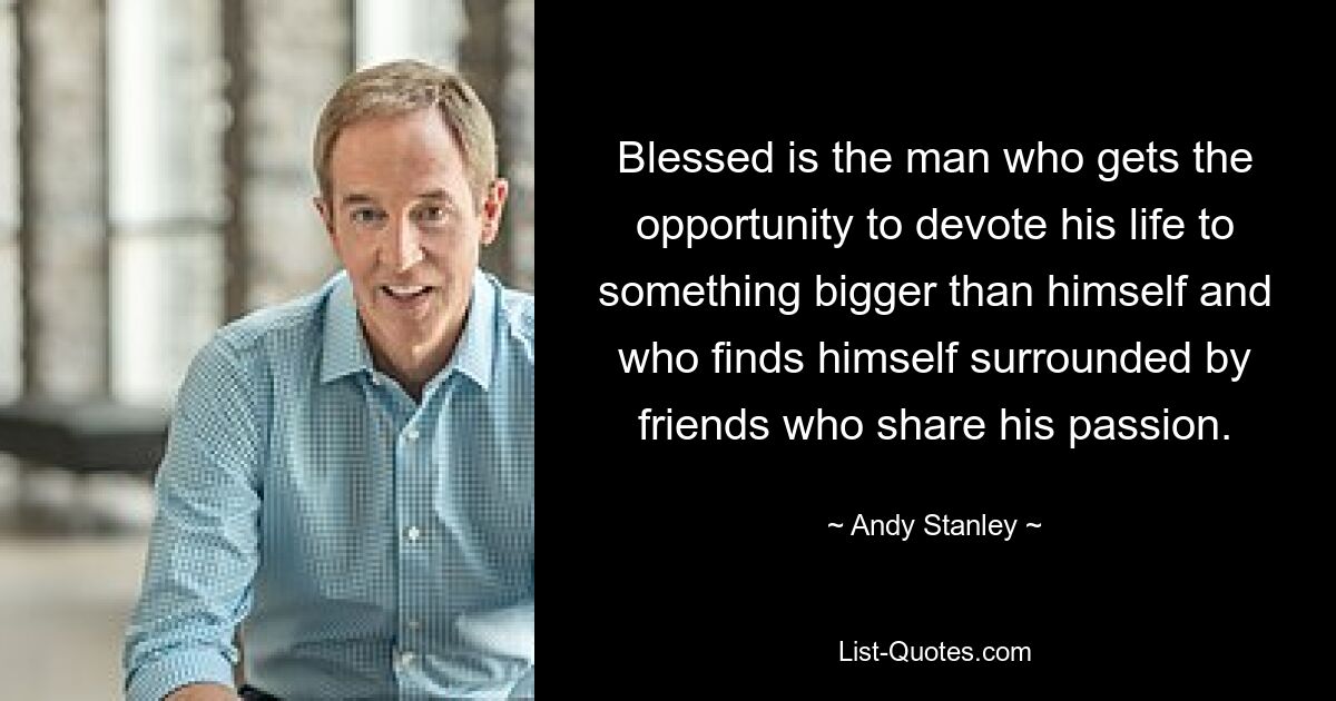 Blessed is the man who gets the opportunity to devote his life to something bigger than himself and who finds himself surrounded by friends who share his passion. — © Andy Stanley