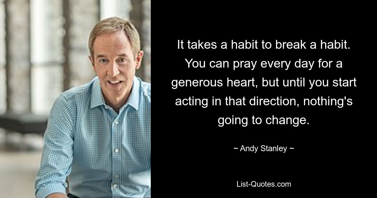 It takes a habit to break a habit. You can pray every day for a generous heart, but until you start acting in that direction, nothing's going to change. — © Andy Stanley