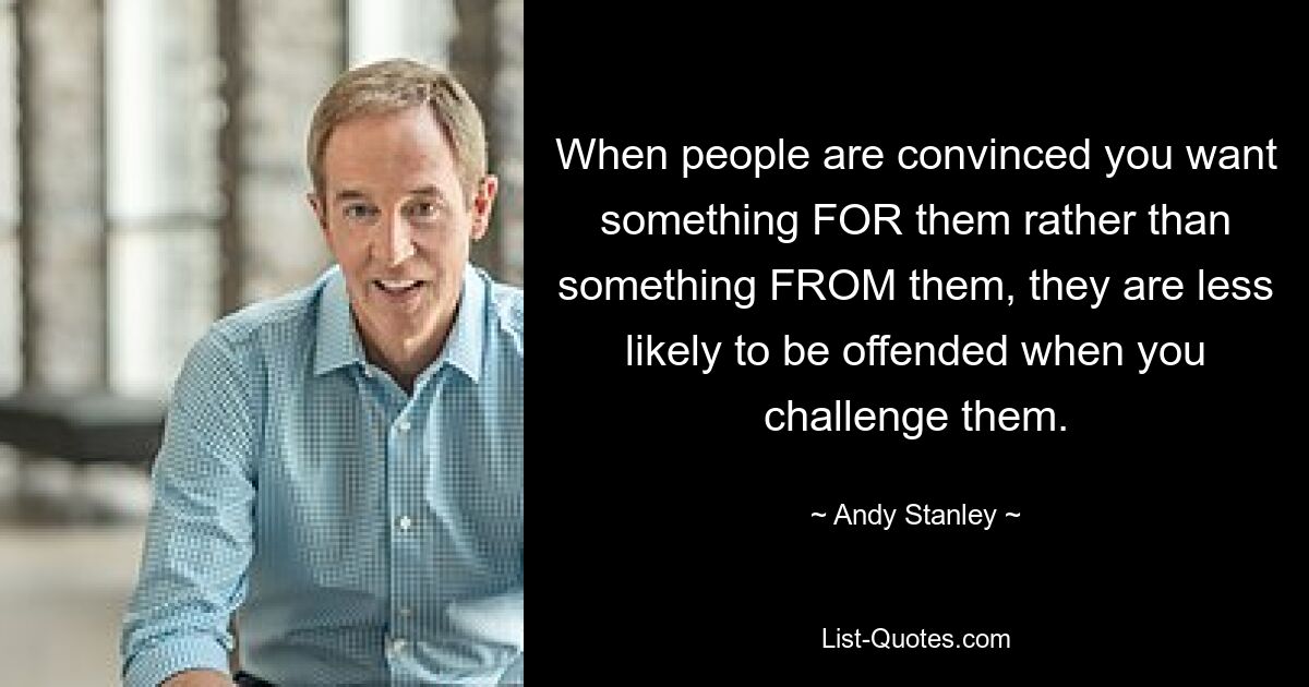 When people are convinced you want something FOR them rather than something FROM them, they are less likely to be offended when you challenge them. — © Andy Stanley