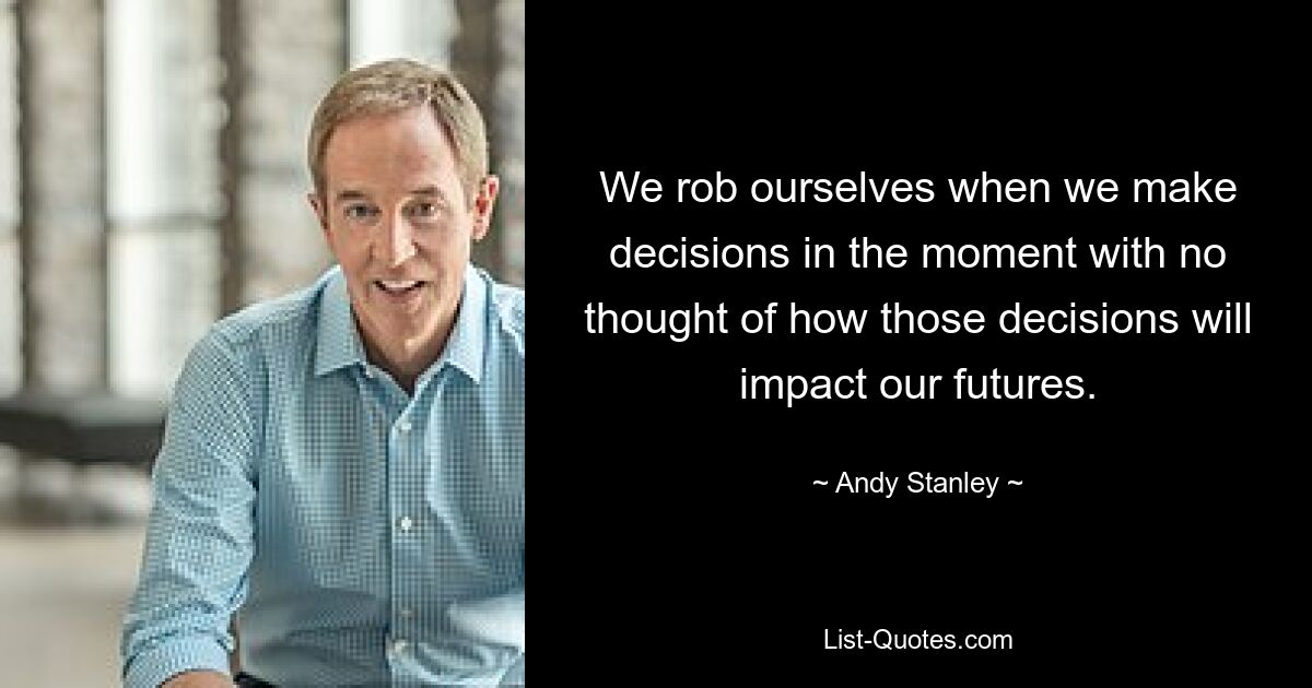 We rob ourselves when we make decisions in the moment with no thought of how those decisions will impact our futures. — © Andy Stanley