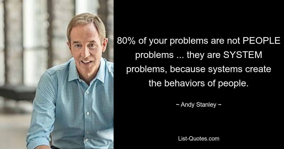 80% of your problems are not PEOPLE problems ... they are SYSTEM problems, because systems create the behaviors of people. — © Andy Stanley