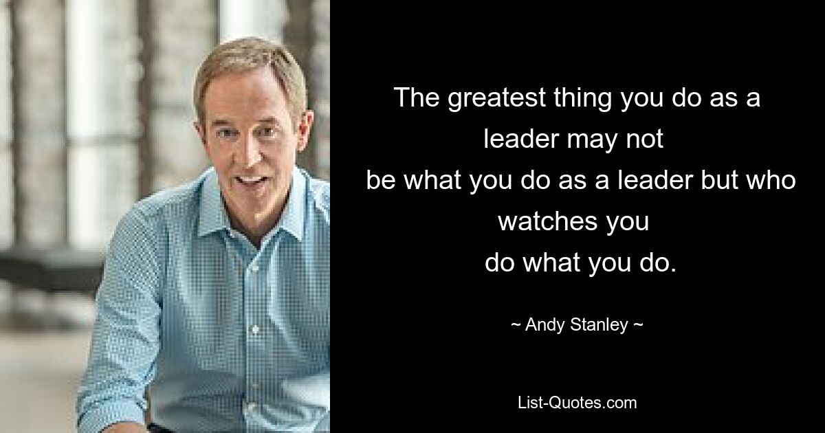 The greatest thing you do as a leader may not 
 be what you do as a leader but who watches you 
 do what you do. — © Andy Stanley