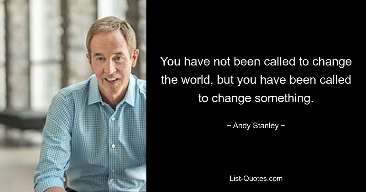 You have not been called to change the world, but you have been called to change something. — © Andy Stanley