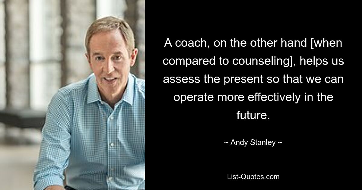 A coach, on the other hand [when compared to counseling], helps us assess the present so that we can operate more effectively in the future. — © Andy Stanley